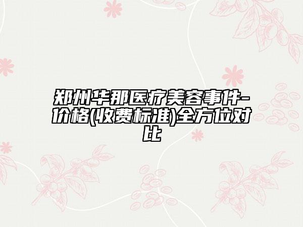 鄭州華那醫(yī)療美容事件-價格(收費標準)全方位對比