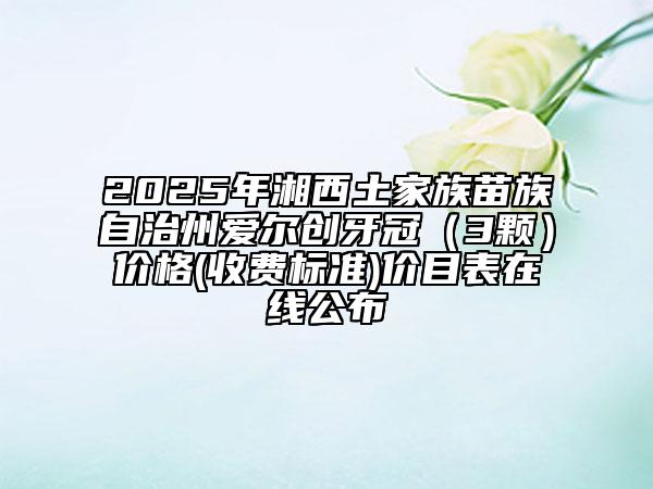 2025年湘西土家族苗族自治州愛爾創(chuàng)牙冠（3顆）價格(收費標準)價目表在線公布