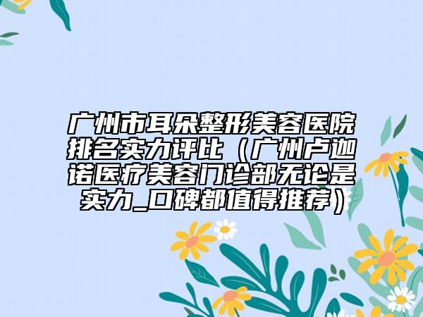 廣州市耳朵整形美容醫(yī)院排名實力評比（廣州盧迦諾醫(yī)療美容門診部無論是實力_口碑都值得推薦）