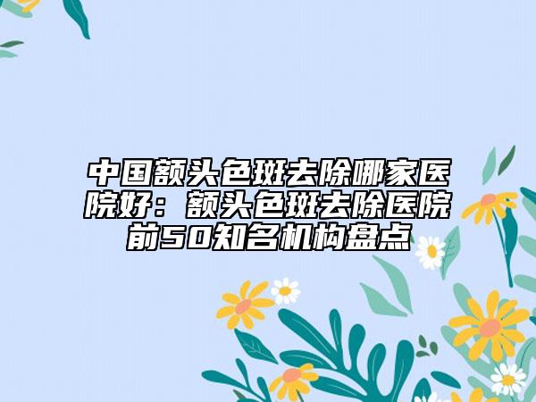 中國額頭色斑去除哪家醫(yī)院好：額頭色斑去除醫(yī)院前50知名機構(gòu)盤點