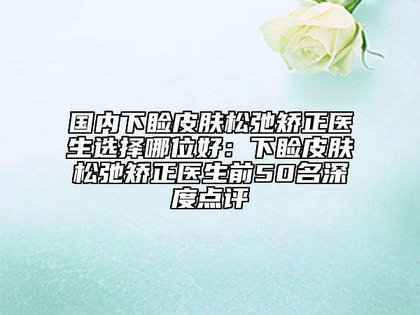 國(guó)內(nèi)下瞼皮膚松弛矯正醫(yī)生選擇哪位好：下瞼皮膚松弛矯正醫(yī)生前50名深度點(diǎn)評(píng)