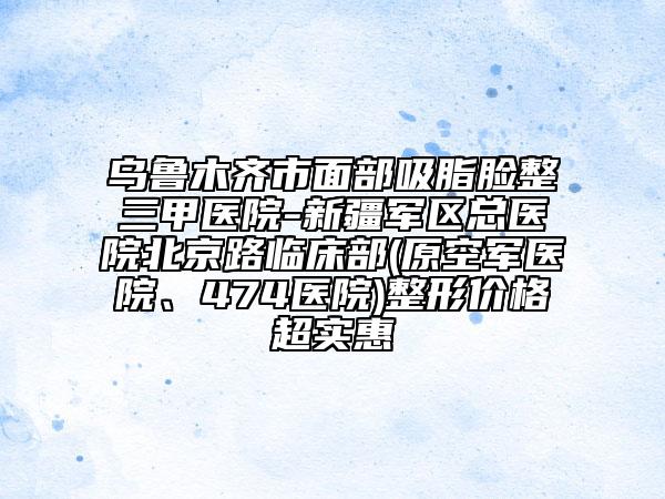 烏魯木齊市面部吸脂臉整三甲醫(yī)院-新疆軍區(qū)總醫(yī)院北京路臨床部(原空軍醫(yī)院、474醫(yī)院)整形價格超實惠