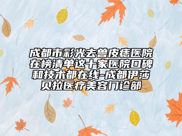 成都市彩光去獸皮痣醫(yī)院在榜清單這十家醫(yī)院口碑和技術(shù)都在線-成都伊莎貝拉醫(yī)療美容門診部