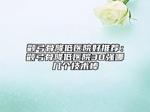 顴弓骨降低醫(yī)院好推薦：顴弓骨降低醫(yī)院30強(qiáng)哪幾個(gè)技術(shù)棒