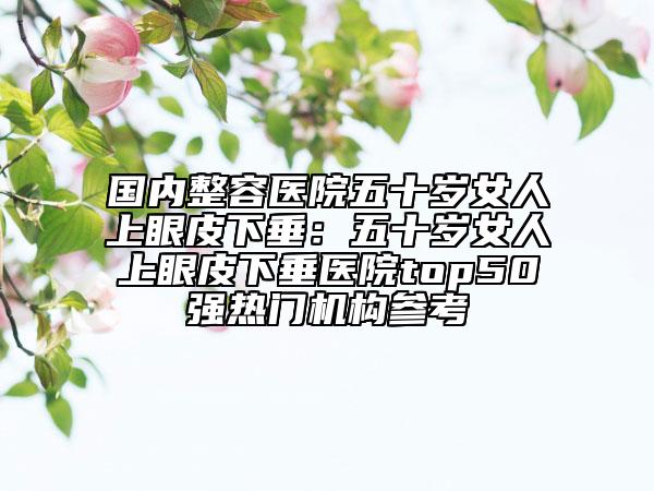 國內(nèi)整容醫(yī)院五十歲女人上眼皮下垂：五十歲女人上眼皮下垂醫(yī)院top50強(qiáng)熱門機(jī)構(gòu)參考