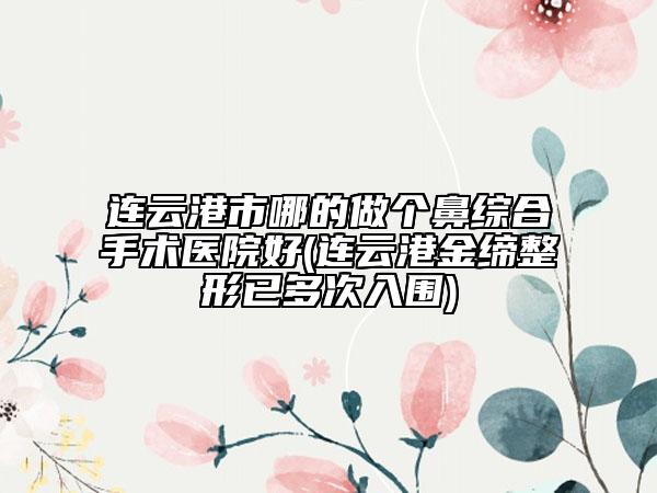 連云港市哪的做個鼻綜合手術醫(yī)院好(連云港金締整形已多次入圍)