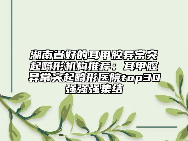 湖南省好的耳甲腔異常突起畸形機構推薦：耳甲腔異常突起畸形醫(yī)院top30強強強集結
