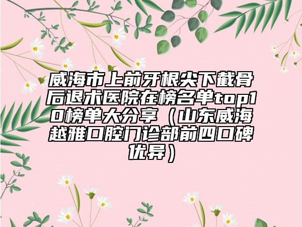 威海市上前牙根尖下截骨后退術醫(yī)院在榜名單top10榜單大分享（山東威海越雅口腔門診部前四口碑優(yōu)異）