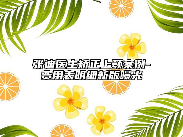 張迪醫(yī)生矯正上顎案例-費用表明細(xì)新版曝光