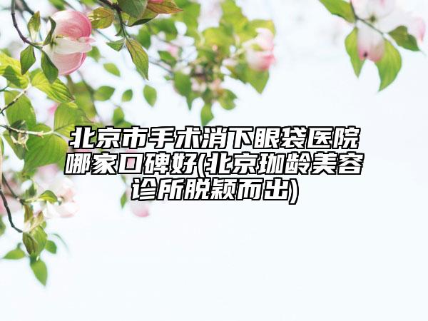 北京市手術(shù)消下眼袋醫(yī)院哪家口碑好(北京珈齡美容診所脫穎而出)
