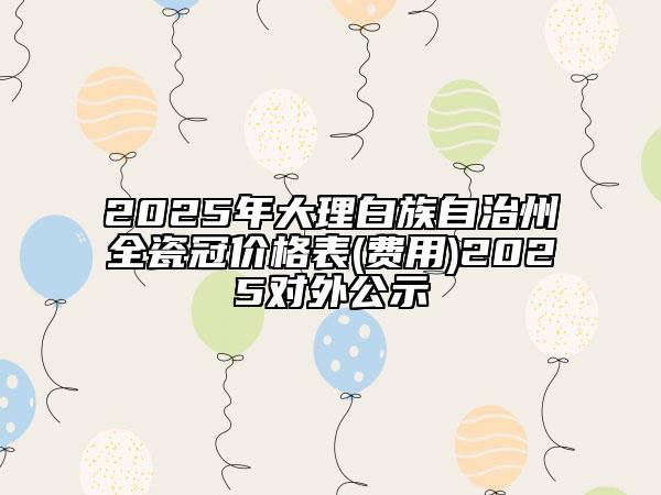 2025年大理白族自治州全瓷冠價(jià)格表(費(fèi)用)2025對外公示