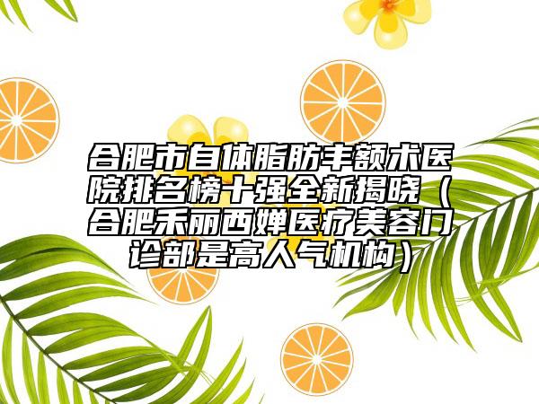合肥市自體脂肪豐額術(shù)醫(yī)院排名榜十強(qiáng)全新揭曉（合肥禾麗西嬋醫(yī)療美容門診部是高人氣機(jī)構(gòu)）