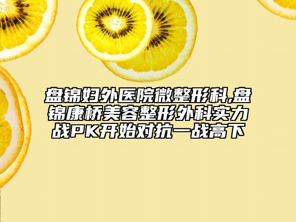盤錦婦外醫(yī)院微整形科,盤錦康橋美容整形外科實力戰(zhàn)PK開始對抗一戰(zhàn)高下