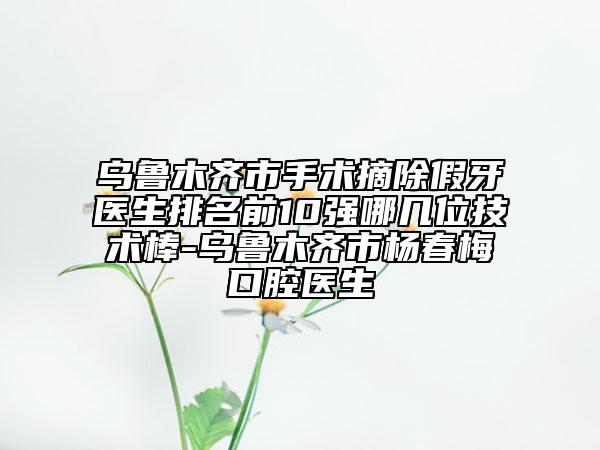 烏魯木齊市手術摘除假牙醫(yī)生排名前10強哪幾位技術棒-烏魯木齊市楊春梅口腔醫(yī)生