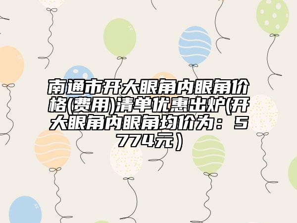 南通市開大眼角內(nèi)眼角價格(費用)清單優(yōu)惠出爐(開大眼角內(nèi)眼角均價為：5774元）
