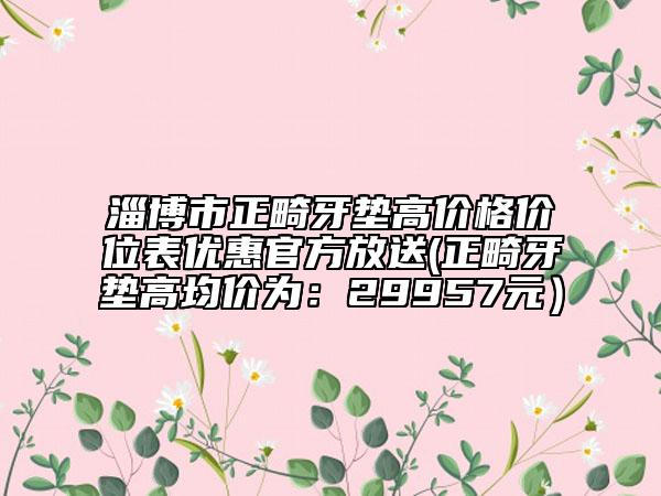 淄博市正畸牙墊高價格價位表優(yōu)惠官方放送(正畸牙墊高均價為：29957元）