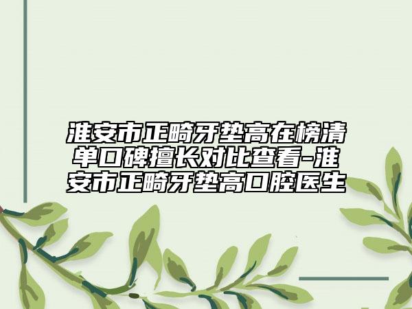 淮安市正畸牙墊高在榜清單口碑擅長對(duì)比查看-淮安市正畸牙墊高口腔醫(yī)生