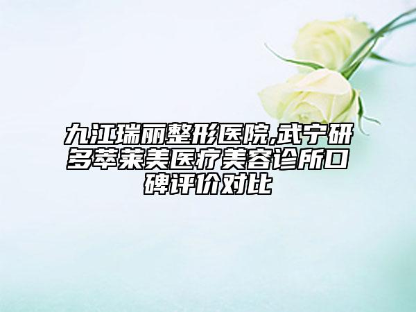 九江瑞麗整形醫(yī)院,武寧研多萃萊美醫(yī)療美容診所口碑評價對比