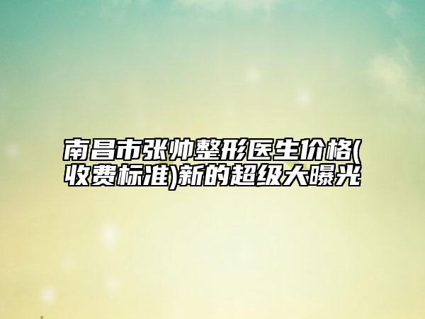 南昌市張帥整形醫(yī)生價(jià)格(收費(fèi)標(biāo)準(zhǔn))新的超級(jí)大曝光