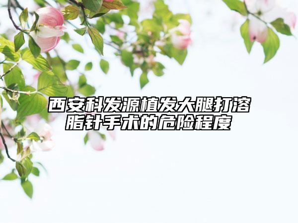 西安科發(fā)源植發(fā)大腿打溶脂針手術(shù)的危險(xiǎn)程度