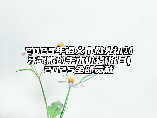 2025年遵義市激光切割牙齦微創(chuàng)手術(shù)價(jià)格(價(jià)目)2025全部貢獻(xiàn)