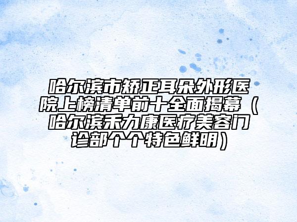 哈爾濱市矯正耳朵外形醫(yī)院上榜清單前十全面揭幕（哈爾濱禾力康醫(yī)療美容門診部個個特色鮮明）