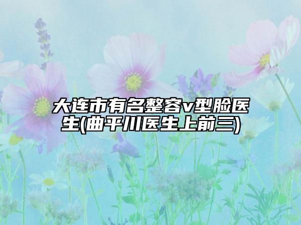 大連市有名整容v型臉醫(yī)生(曲平川醫(yī)生上前三)