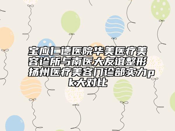 寶應仁德醫(yī)院華美醫(yī)療美容診所與南醫(yī)大友誼整形揚州醫(yī)療美容門診部實力pk大對比