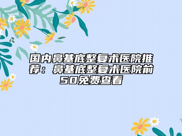 國內(nèi)鼻基底整復(fù)術(shù)醫(yī)院推薦：鼻基底整復(fù)術(shù)醫(yī)院前50免費(fèi)查看