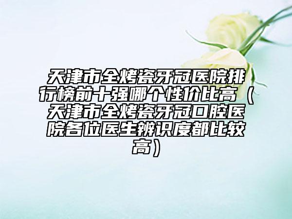 天津市全烤瓷牙冠醫(yī)院排行榜前十強(qiáng)哪個性價(jià)比高（天津市全烤瓷牙冠口腔醫(yī)院各位醫(yī)生辨識度都比較高）