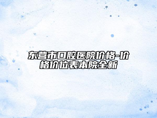 東營市口腔醫(yī)院價格-價格價位表本院全新