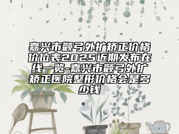 嘉興市顴弓外擴(kuò)矯正價(jià)格價(jià)位表2025近期發(fā)布在線一覽-嘉興市顴弓外擴(kuò)矯正醫(yī)院整形價(jià)格會是多少錢
