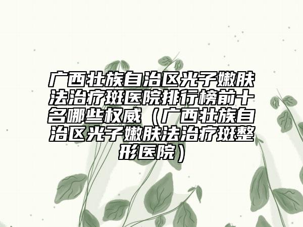 廣西壯族自治區(qū)光子嫩膚法治療斑醫(yī)院排行榜前十名哪些權威（廣西壯族自治區(qū)光子嫩膚法治療斑整形醫(yī)院）