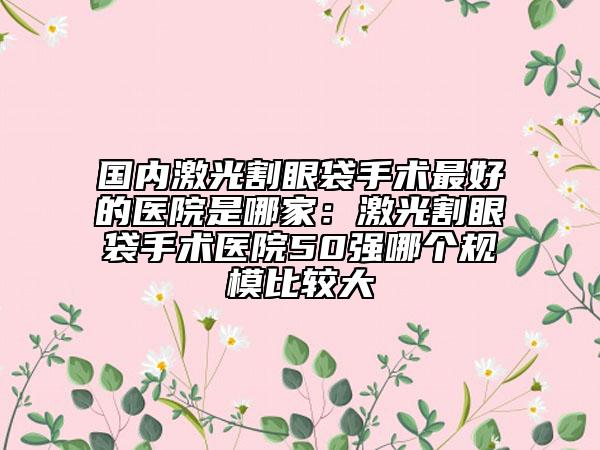 國內(nèi)激光割眼袋手術(shù)最好的醫(yī)院是哪家：激光割眼袋手術(shù)醫(yī)院50強哪個規(guī)模比較大