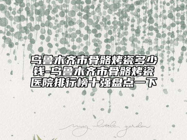 烏魯木齊市骨骼烤瓷多少錢-烏魯木齊市骨骼烤瓷醫(yī)院排行榜十強盤點一下
