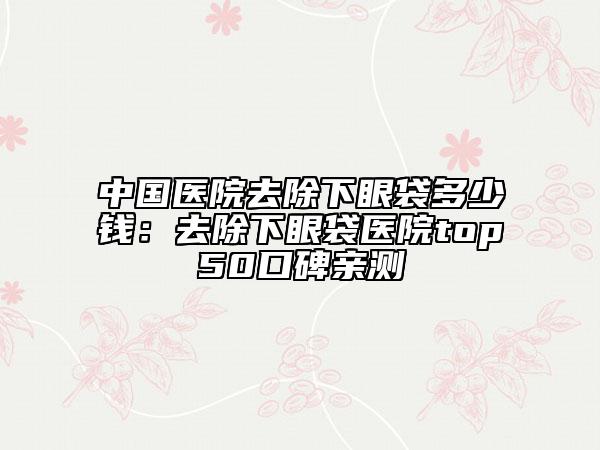 中國(guó)醫(yī)院去除下眼袋多少錢：去除下眼袋醫(yī)院top50口碑親測(cè)