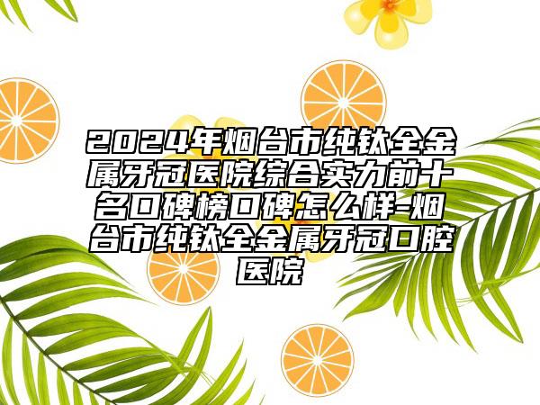 2024年煙臺(tái)市純鈦全金屬牙冠醫(yī)院綜合實(shí)力前十名口碑榜口碑怎么樣-煙臺(tái)市純鈦全金屬牙冠口腔醫(yī)院