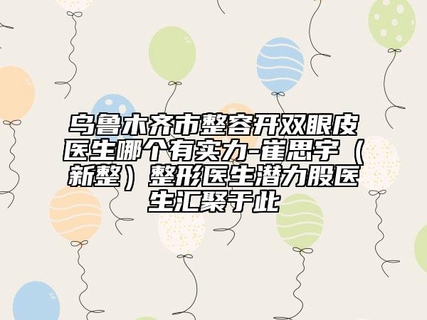 烏魯木齊市整容開雙眼皮醫(yī)生哪個有實力-崔思宇（新整）整形醫(yī)生潛力股醫(yī)生匯聚于此