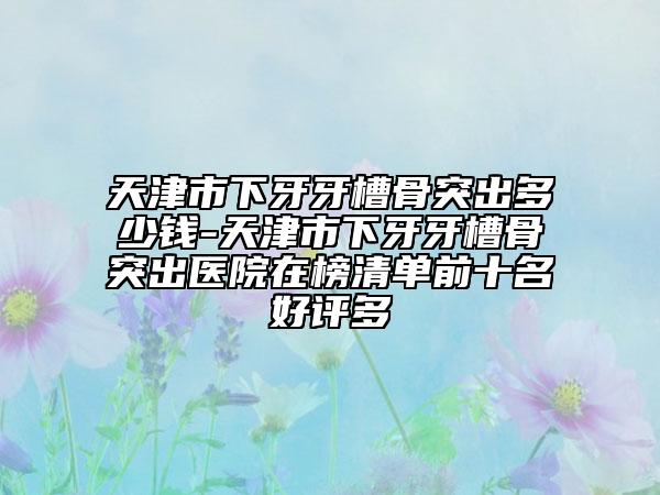 天津市下牙牙槽骨突出多少錢-天津市下牙牙槽骨突出醫(yī)院在榜清單前十名好評多
