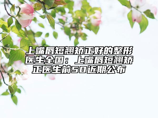 上嘴唇短翹矯正好的整形醫(yī)生全國(guó)：上嘴唇短翹矯正醫(yī)生前50近期公布