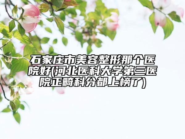 石家莊市美容整形那個(gè)醫(yī)院好(河北醫(yī)科大學(xué)第三醫(yī)院正畸科分都上榜了)