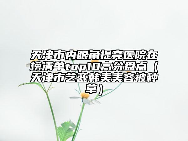 天津市內(nèi)眼角提亮醫(yī)院在榜清單top10高分盤點(diǎn)（天津市藝蕊韓美美容被種草）