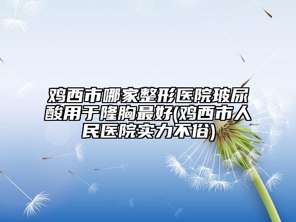 雞西市哪家整形醫(yī)院玻尿酸用于隆胸最好(雞西市人民醫(yī)院實力不俗)