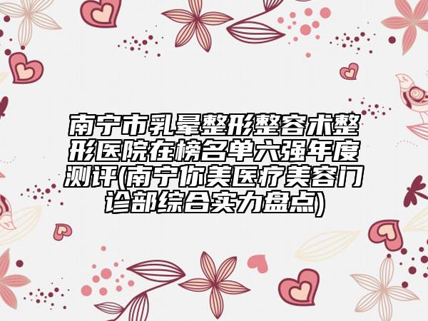 南寧市乳暈整形整容術整形醫(yī)院在榜名單六強年度測評(南寧你美醫(yī)療美容門診部綜合實力盤點)