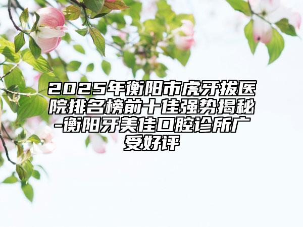 2025年衡陽市虎牙拔醫(yī)院排名榜前十佳強(qiáng)勢(shì)揭秘-衡陽牙美佳口腔診所廣受好評(píng)