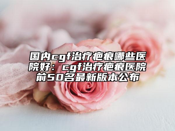 國內(nèi)cgf治療疤痕哪些醫(yī)院好：cgf治療疤痕醫(yī)院前50名最新版本公布