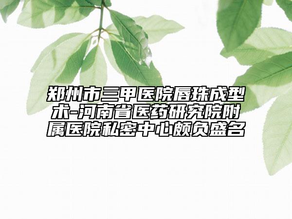 鄭州市三甲醫(yī)院唇珠成型術(shù)-河南省醫(yī)藥研究院附屬醫(yī)院私密中心頗負(fù)盛名