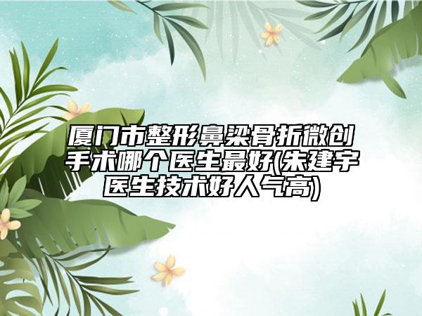 廈門(mén)市整形鼻梁骨折微創(chuàng)手術(shù)哪個(gè)醫(yī)生最好(朱建宇醫(yī)生技術(shù)好人氣高)