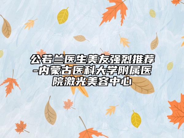 公若蘭醫(yī)生美友強(qiáng)烈推薦-內(nèi)蒙古醫(yī)科大學(xué)附屬醫(yī)院激光美容中心
