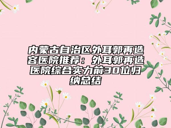 內(nèi)蒙古自治區(qū)外耳郭再造容醫(yī)院推薦：外耳郭再造醫(yī)院綜合實(shí)力前30位歸納總結(jié)